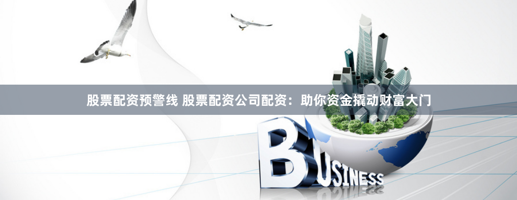 股票配资预警线 股票配资公司配资：助你资金撬动财富大门