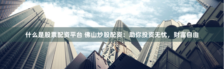 什么是股票配资平台 佛山炒股配资：助你投资无忧，财富自由