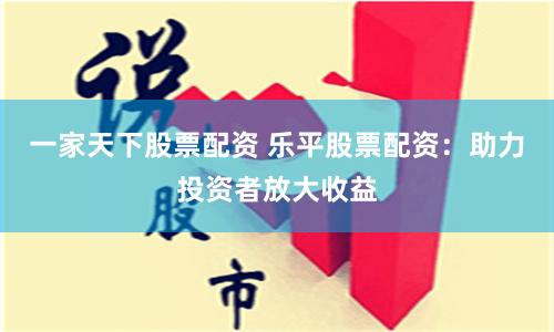 一家天下股票配资 乐平股票配资：助力投资者放大收益