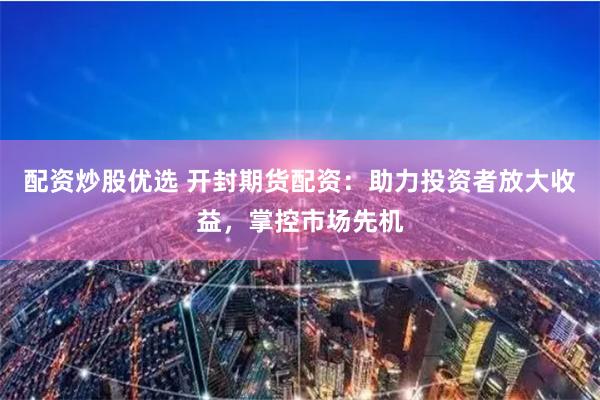 配资炒股优选 开封期货配资：助力投资者放大收益，掌控市场先机