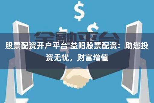 股票配资开户平台 益阳股票配资：助您投资无忧，财富增值