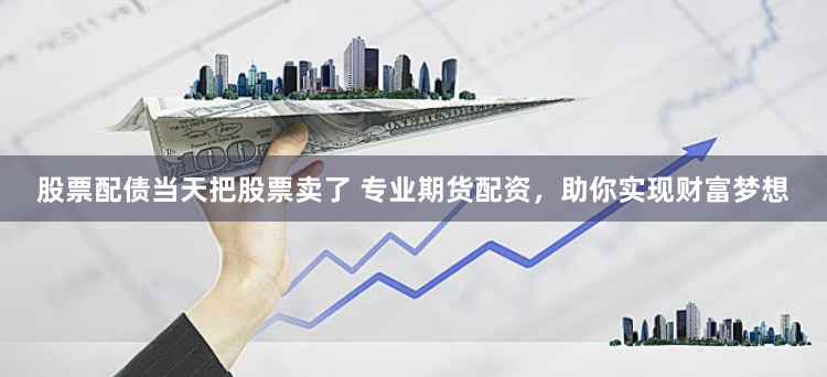 股票配债当天把股票卖了 专业期货配资，助你实现财富梦想